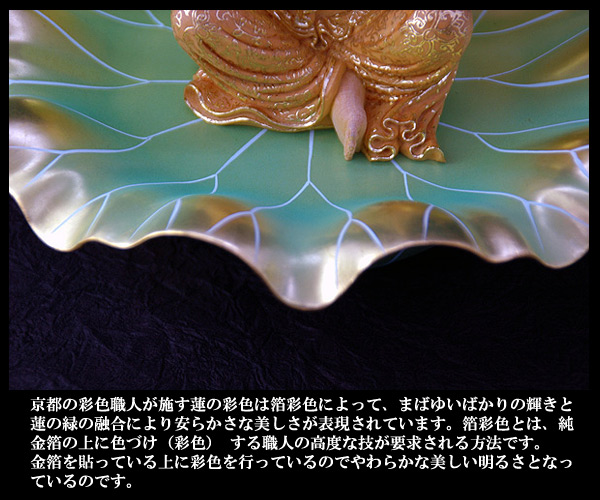 京都の彩色職人が施す蓮の彩色には箔彩色によって、まばゆいばかりの輝きと蓮の縁の融合により安らかな美しさが表現されています。箔彩色とは、純金箔の上に色付け（彩色）する職人の高度な技が要求される方法です。金箔を貼っている上に彩色を行っているのでやわらかな美しい明るさとなっているのです。